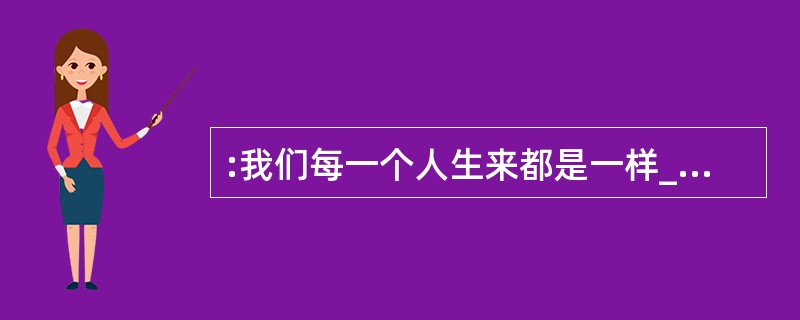 :我们每一个人生来都是一样_______的,而且在我们的身上还随带着很多不好的东