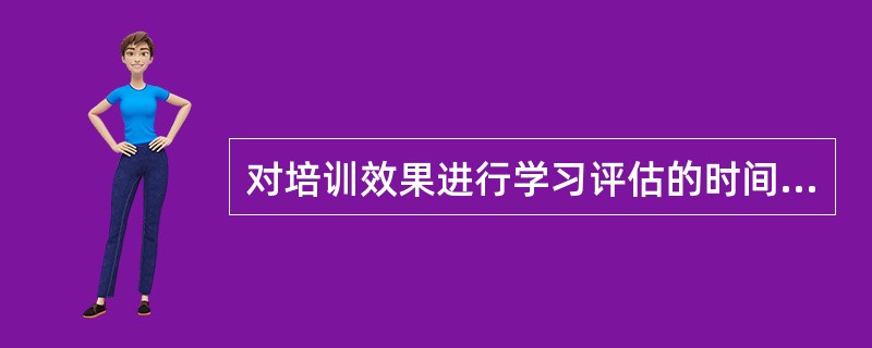 对培训效果进行学习评估的时间应为( )。