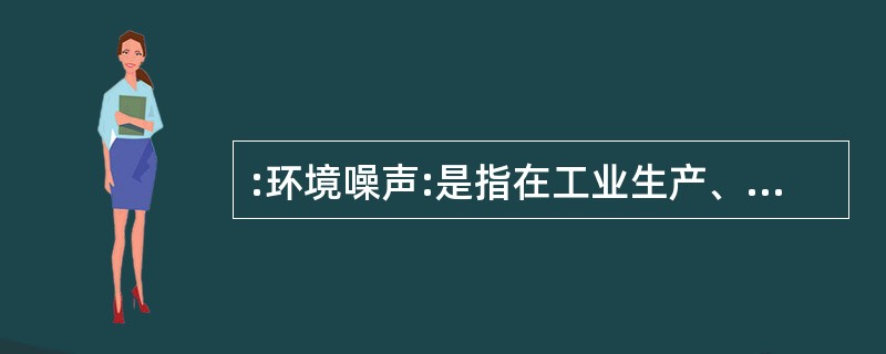 :环境噪声:是指在工业生产、建筑施工、交通运输和社会生活中所产生的干扰周围生活环