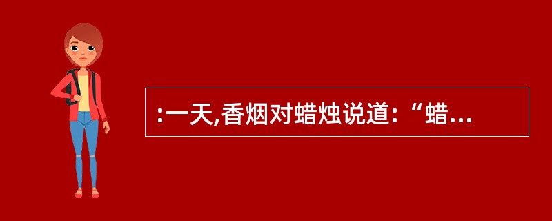 :一天,香烟对蜡烛说道:“蜡烛哥哥,人们都说您的精神伟大――‘烧毁了自己,照亮了