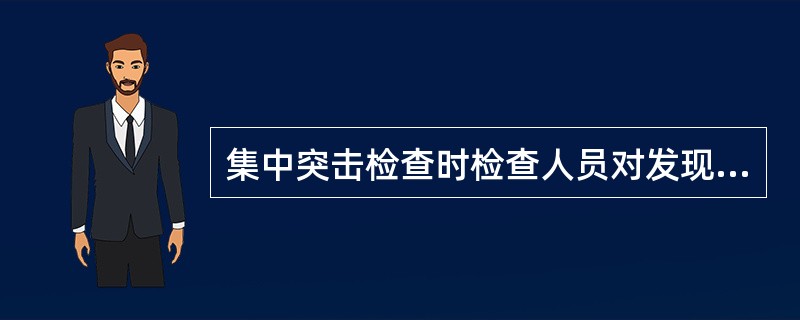 集中突击检查时检查人员对发现的问题必须如实反映,不得隐瞒不报、随意扩大或缩小检查