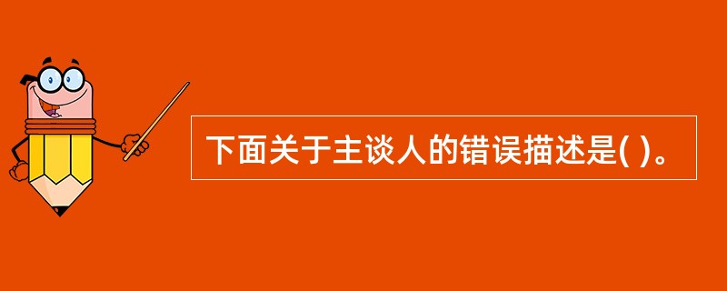 下面关于主谈人的错误描述是( )。