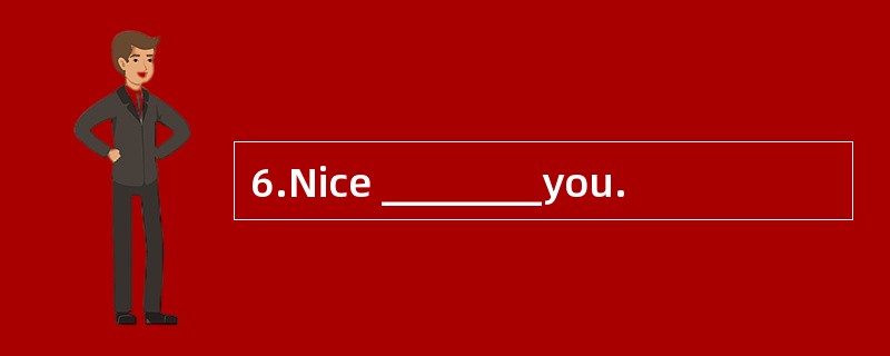 6.Nice ________you.