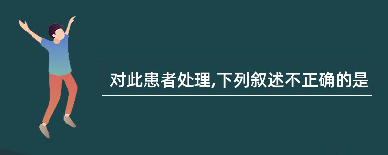 对此患者处理,下列叙述不正确的是