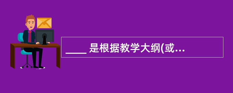 ____ 是根据教学大纲(或课程标准)编制的、系统反映学科内容的教学用书。 -