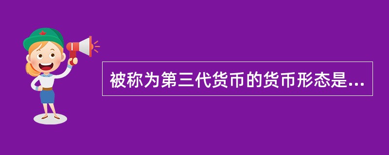 被称为第三代货币的货币形态是( )。