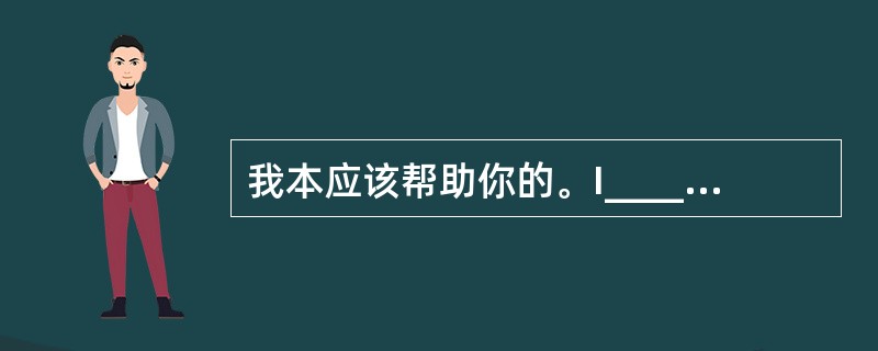 我本应该帮助你的。I________ ________ ________you.