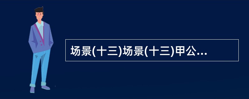 场景(十三)场景(十三)甲公司投资近1亿元兴建某商业中心,通过招标分别与乙设计院