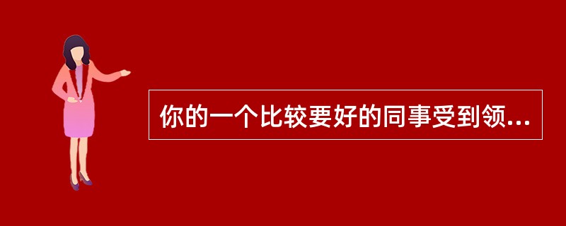 你的一个比较要好的同事受到领导的严厉批评,他感到很委屈。你问他,可是他就是不肯说