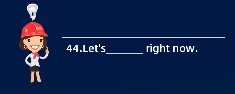 44.Let's_______ right now.