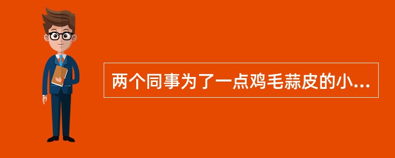 两个同事为了一点鸡毛蒜皮的小事而吵架,双方互不相让,你会( )。