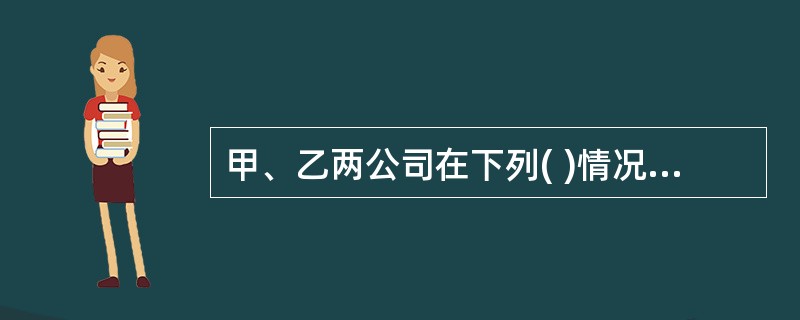 甲、乙两公司在下列( )情况下,构成关联方关系。