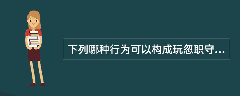 下列哪种行为可以构成玩忽职守罪?