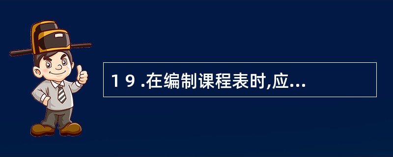 1 9 .在编制课程表时,应安排在下午的课程包括 ( ) A .语文 B .体育