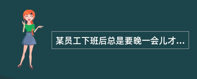 某员工下班后总是要晚一会儿才离开,你的看法是他( )。