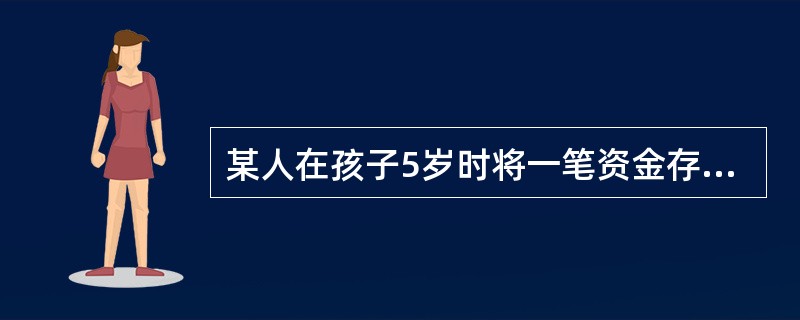 某人在孩子5岁时将一笔资金存入银行,假设银行的年利率为5%,按复利计息,若想 满