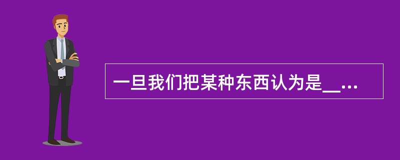 一旦我们把某种东西认为是_______的,对于那些熟悉的事物,我们就很难看清它们