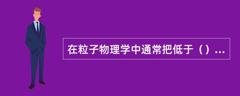 在粒子物理学中通常把低于（）电子伏特的能量称为低能，大于（）电子伏特的能量称为高