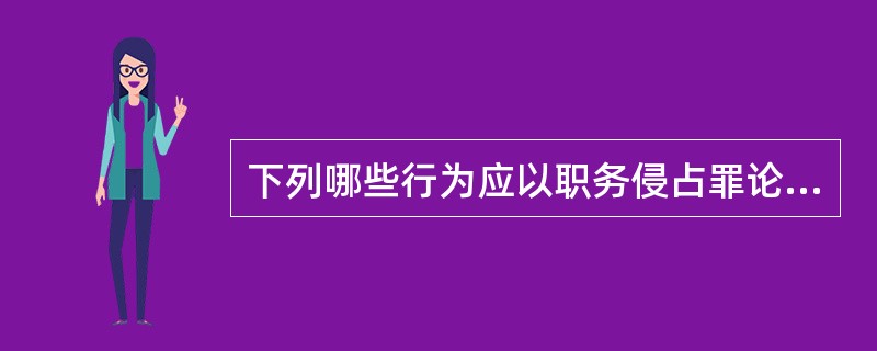 下列哪些行为应以职务侵占罪论处?