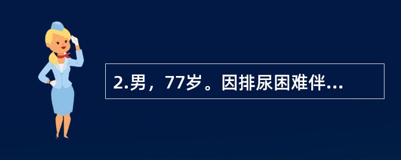 2.男，77岁。因排尿困难伴夜尿次数增多5年入院。体检：T37℃，P80次/分，R20次/分，BP140/90mmHg。神志清楚，查体合作，双肺呼吸音清晰，心界无扩大，律齐无杂音。肝脾不大。当你收治一