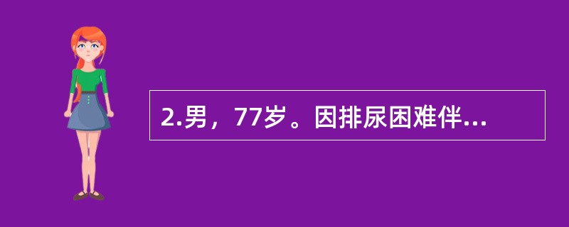 2.男，77岁。因排尿困难伴夜尿次数增多5年入院。体检：T37℃，P80次/分，R20次/分，BP140/90mmHg。神志清楚，查体合作，双肺呼吸音清晰，心界无扩大，律齐无杂音。肝脾不大。入院后首选