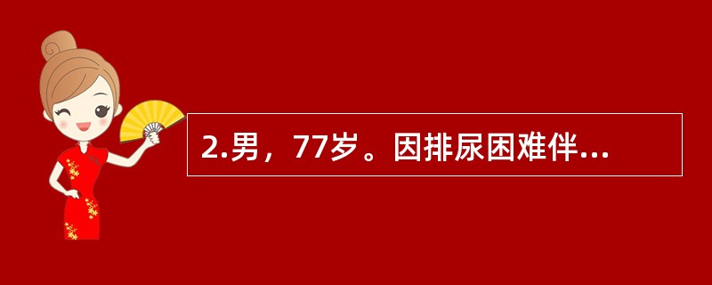 2.男，77岁。因排尿困难伴夜尿次数增多5年入院。体检：T37℃，P80次/分，R20次/分，BP140/90mmHg。神志清楚，查体合作，双肺呼吸音清晰，心界无扩大，律齐无杂音。肝脾不大。当你收治一