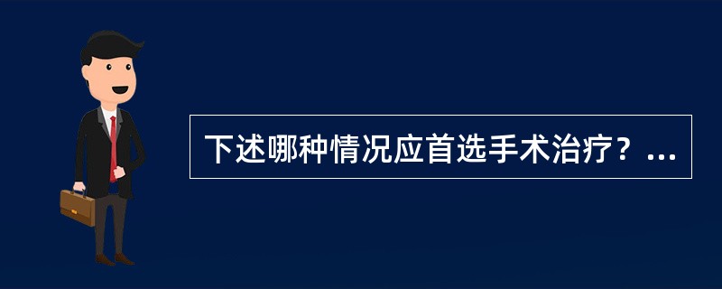 下述哪种情况应首选手术治疗？（　　）