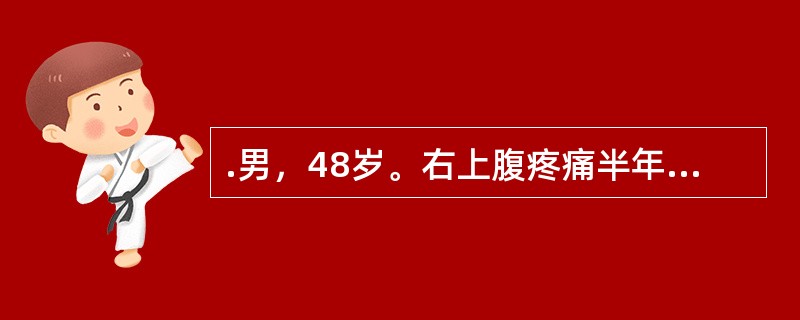 .男，48岁。右上腹疼痛半年，加重伴上腹部包块1个月。半年前无明显诱因出现右上腹钝痛，为持续性，有时向右肩背部放射。近1个月来，右上腹痛加重，自觉右上腹饱满，有包块，伴腹胀、食欲缺乏、恶心，无呕吐、腹