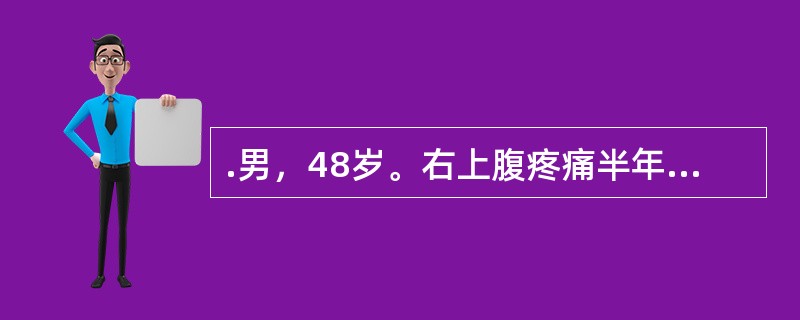 .男，48岁。右上腹疼痛半年，加重伴上腹部包块1个月。半年前无明显诱因出现右上腹钝痛，为持续性，有时向右肩背部放射。近1个月来，右上腹痛加重，自觉右上腹饱满，有包块，伴腹胀、食欲缺乏、恶心，无呕吐、腹