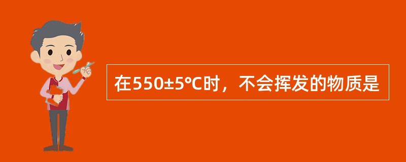 在550±5℃时，不会挥发的物质是