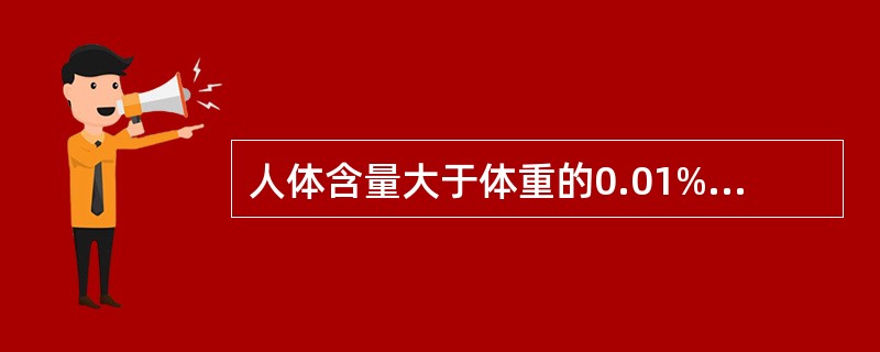 人体含量大于体重的0.01%的称为常量元素，主要包括