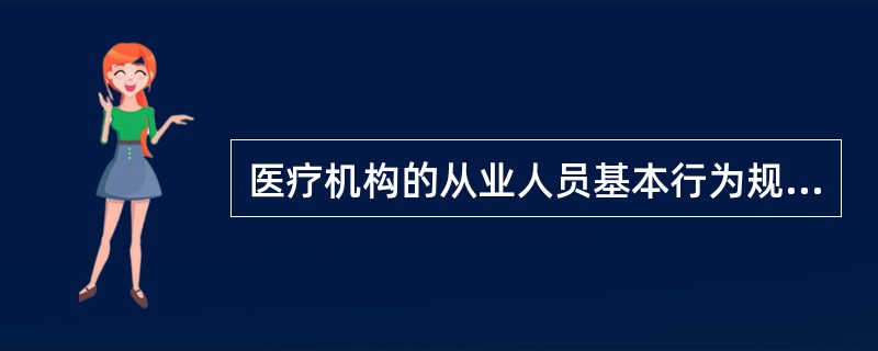 医疗机构的从业人员基本行为规范：①以人为本，践行宗旨；②遵纪守法，依法执业；③尊重患者，关爱生命；④优质服务，医患和谐；⑤廉洁自律，恪守医德；⑥严谨求实，精益求精；⑦爱岗敬业，团结协作；⑧乐于奉献，热