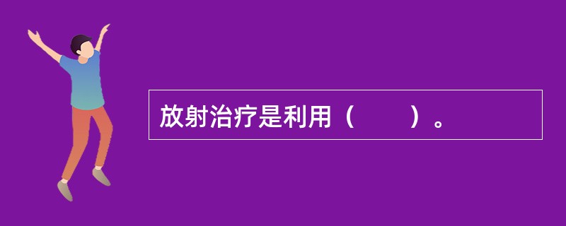 放射治疗是利用（　　）。