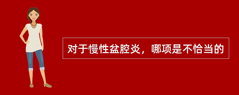 对于慢性盆腔炎，哪项是不恰当的