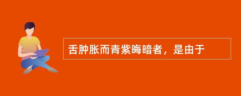 舌肿胀而青紫晦暗者，是由于