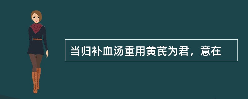 当归补血汤重用黄芪为君，意在