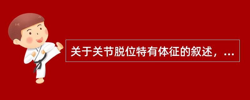 关于关节脱位特有体征的叙述，正确的是（　　）。