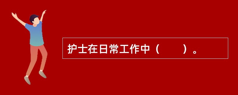 护士在日常工作中（　　）。