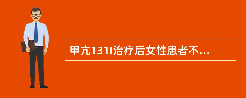 甲亢131I治疗后女性患者不可妊娠的时间为