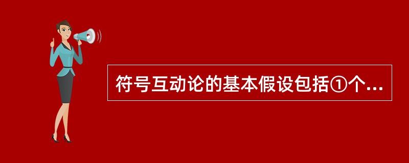 符号互动论的基本假设包括①个体对事物采取的行动是以该事物对其意义为基础②事物的意义源于个体与他人的互动，而不是存在事物自身中③个体在应付他所遇到的事物时，往往通过自身的解释去运用和修改事物对他的意义