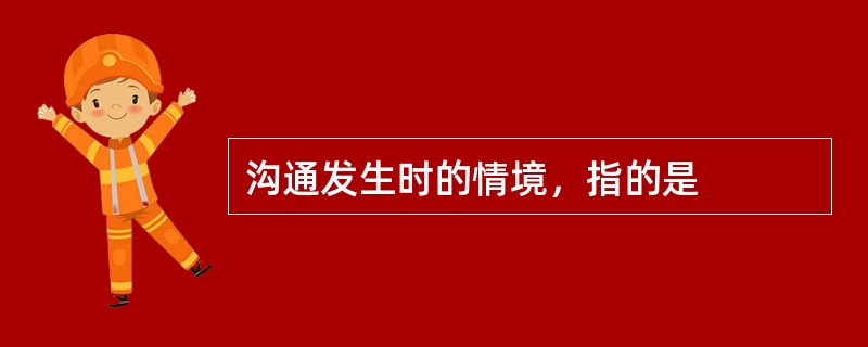沟通发生时的情境，指的是