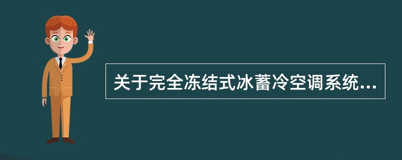 关于完全冻结式冰蓄冷空调系统的特点，正确的一项是（）。①制冷系统制冷剂量减少，不易泄漏②蓄冰槽内的水可以完全冻结成冰，储存体积较大③融冰时，由管表面开始融冰(内融冰)，若储存的冰未用完而开始制冰，则仍