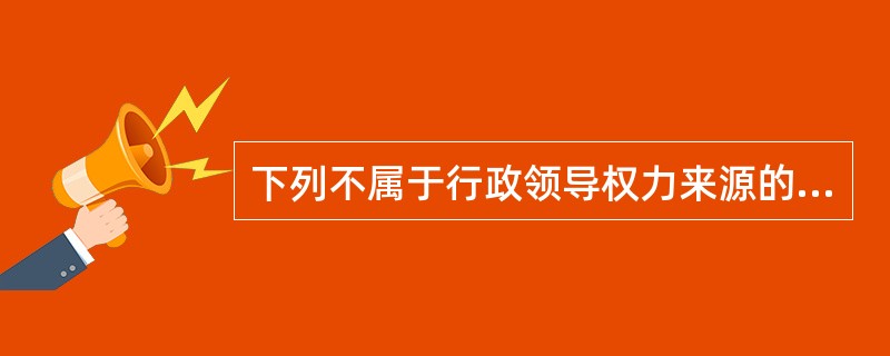 下列不属于行政领导权力来源的是（）。