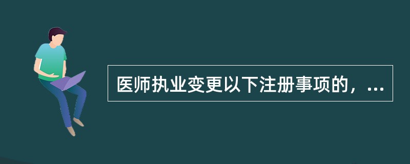 医师执业变更以下注册事项的，应当到准予注册的卫生行政部门依法办理变更注册手续（）