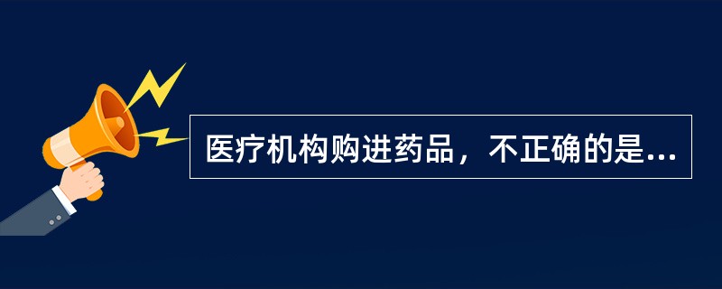 医疗机构购进药品，不正确的是（）。