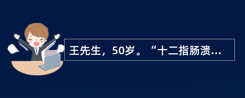 王先生，50岁。“十二指肠溃疡”30年。上腹部隐痛1年，近1月又出现呕吐并逐渐加剧，呕吐宿食，精神状态差，消瘦明显，皮肤弹性差，贫血貌，经胃镜检查确诊为“十二指肠溃疡并发幽门梗阻”，将于近日择期行胃大