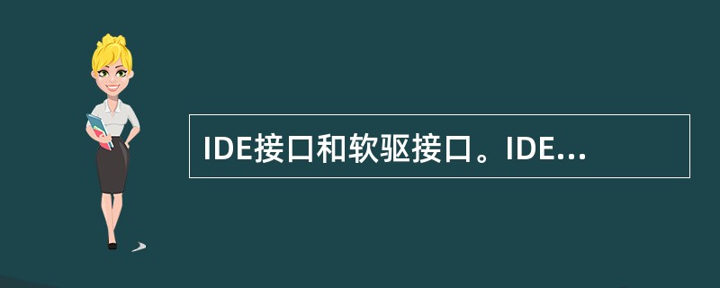 IDE接口和软驱接口。IDE接口和软驱接口在主板上分别是两个40针和一个28针排线插座，IDE设备和软驱通过排线与之相连，每一个IDE插座可以接两个IDE设备，两个总共可以接4个设备。IDE设备主要指