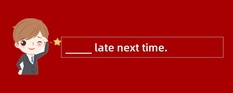 _____ late next time.