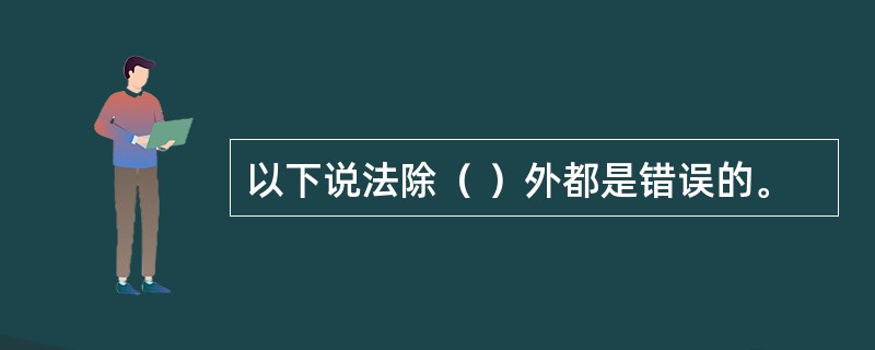 以下说法除（ ）外都是错误的。