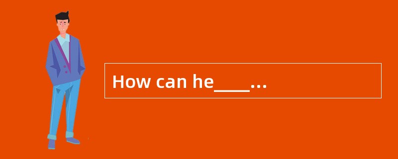 How can he_____if he is not_____?